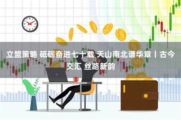 立盟策略 砥砺奋进七十载 天山南北谱华章丨古今交汇 丝路新韵