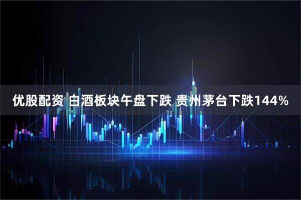 优股配资 白酒板块午盘下跌 贵州茅台下跌144%