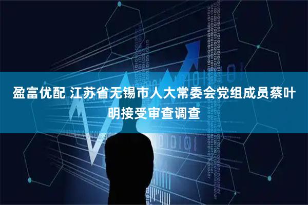 盈富优配 江苏省无锡市人大常委会党组成员蔡叶明接受审查调查