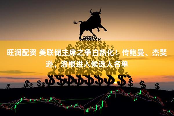 旺润配资 美联储主席之争白热化！传鲍曼、杰斐逊、洛根进入候选人名单