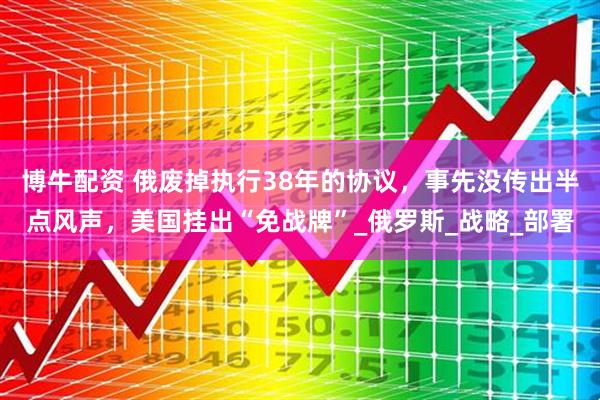博牛配资 俄废掉执行38年的协议，事先没传出半点风声，美国挂出“免战牌”_俄罗斯_战略_部署