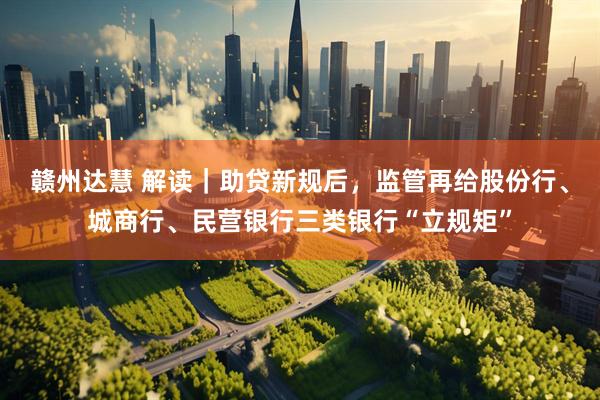 赣州达慧 解读｜助贷新规后，监管再给股份行、城商行、民营银行三类银行“立规矩”