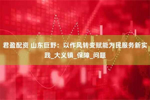 君盈配资 山东巨野：以作风转变赋能为民服务新实践_大义镇_保障_问题