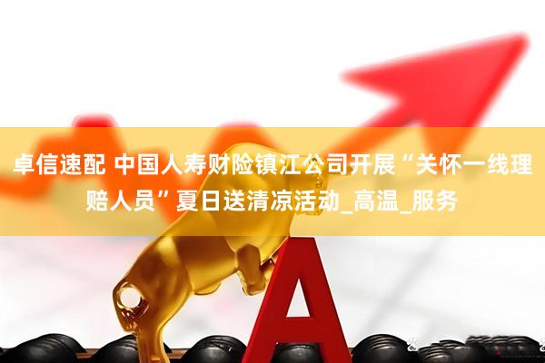卓信速配 中国人寿财险镇江公司开展“关怀一线理赔人员”夏日送清凉活动_高温_服务