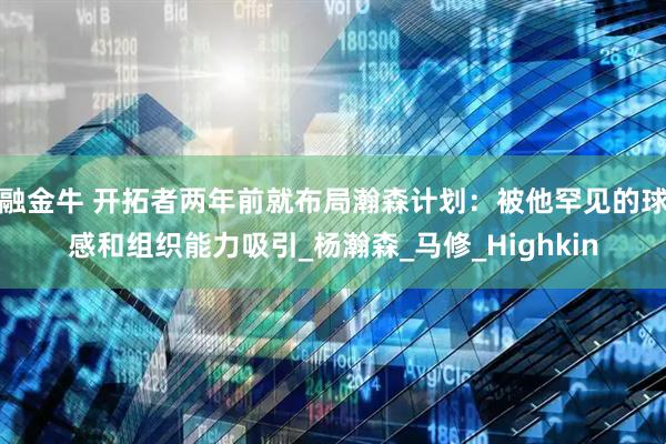 融金牛 开拓者两年前就布局瀚森计划：被他罕见的球感和组织能力吸引_杨瀚森_马修_Highkin