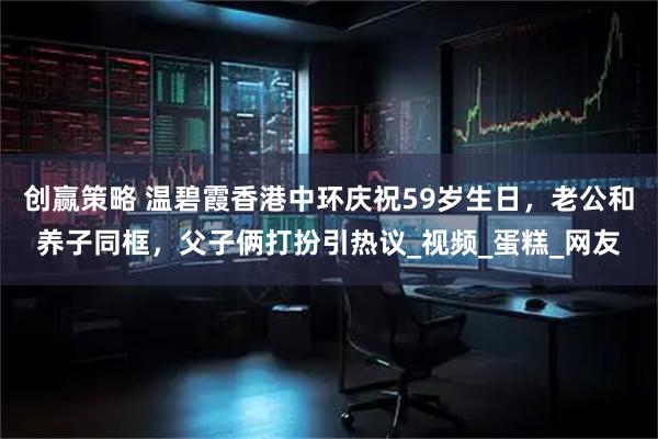 创赢策略 温碧霞香港中环庆祝59岁生日，老公和养子同框，父子俩打扮引热议_视频_蛋糕_网友