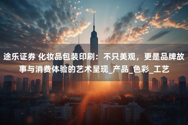 途乐证券 化妆品包装印刷：不只美观，更是品牌故事与消费体验的艺术呈现_产品_色彩_工艺
