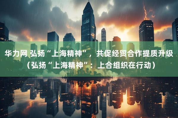 华力网 弘扬“上海精神”，共促经贸合作提质升级（弘扬“上海精神”：上合组织在行动）