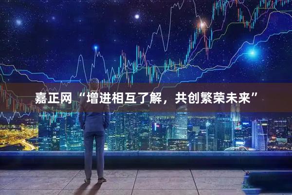 嘉正网 “增进相互了解，共创繁荣未来”