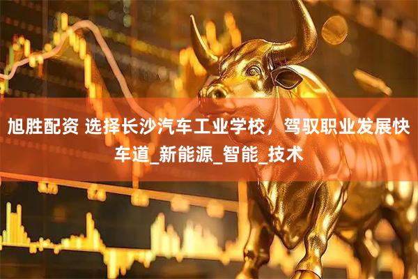 旭胜配资 选择长沙汽车工业学校，驾驭职业发展快车道_新能源_智能_技术