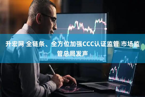 升宏网 全链条、全方位加强CCC认证监管 市场监管总局发声