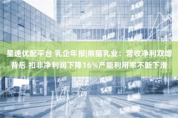 星速优配平台 乳企年报|熊猫乳业：营收净利双增背后 扣非净利润下降16%产能利用率不断下滑