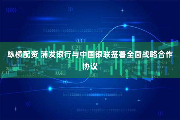 纵横配资 浦发银行与中国银联签署全面战略合作协议