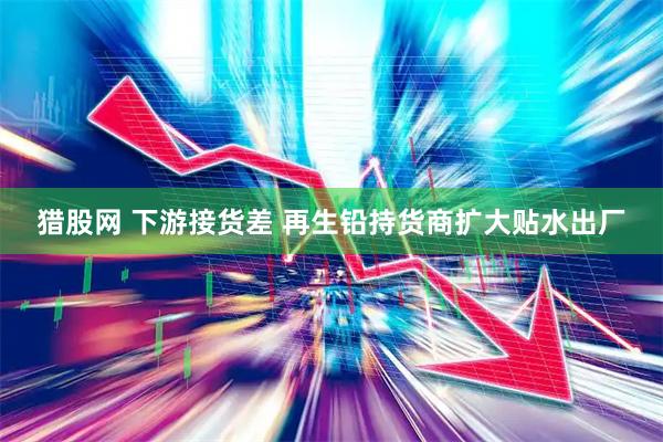 猎股网 下游接货差 再生铅持货商扩大贴水出厂