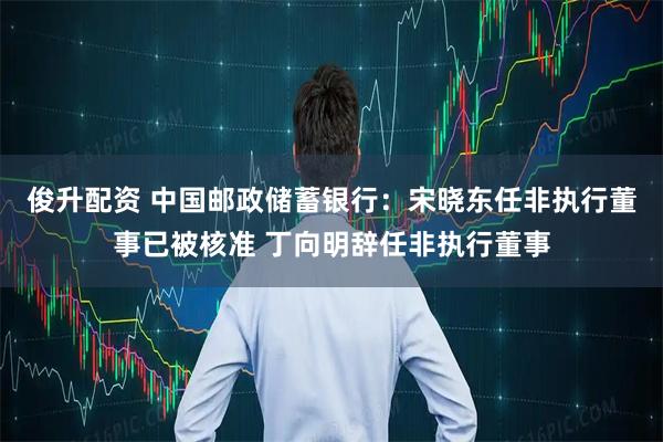 俊升配资 中国邮政储蓄银行：宋晓东任非执行董事已被核准 丁向明辞任非执行董事