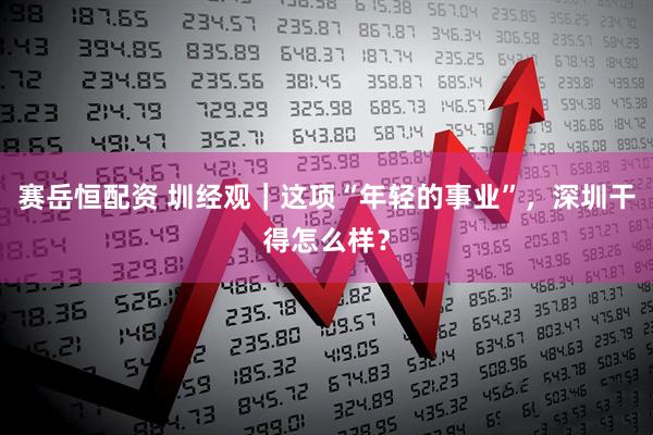 赛岳恒配资 圳经观｜这项“年轻的事业”，深圳干得怎么样？