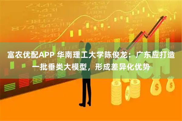 富农优配APP 华南理工大学陈俊龙：广东应打造一批垂类大模型，形成差异化优势