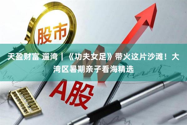 天盈财富 遛湾｜《功夫女足》带火这片沙滩！大湾区暑期亲子看海精选