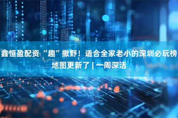 鑫恒盈配资 “趣”撒野！适合全家老小的深圳必玩榜地图更新了 | 一周深活