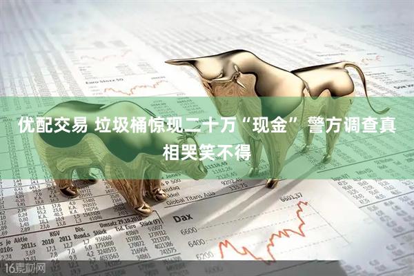 优配交易 垃圾桶惊现二十万“现金” 警方调查真相哭笑不得